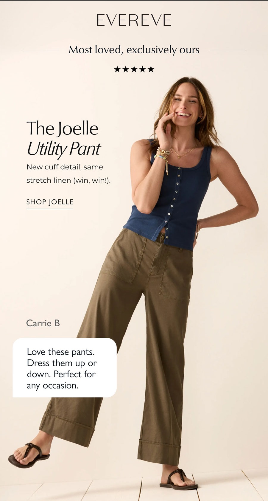 EVEREVE logo. Most loved, exclusively ours. 5 stars. The Joelle Utility Pant. New cuff detail, same stretch linen (win, win!). Image of model in Joelle. Carrie B  Love these pants. Dress them up or down. Perfect for any occasion. SHOP JOELLE