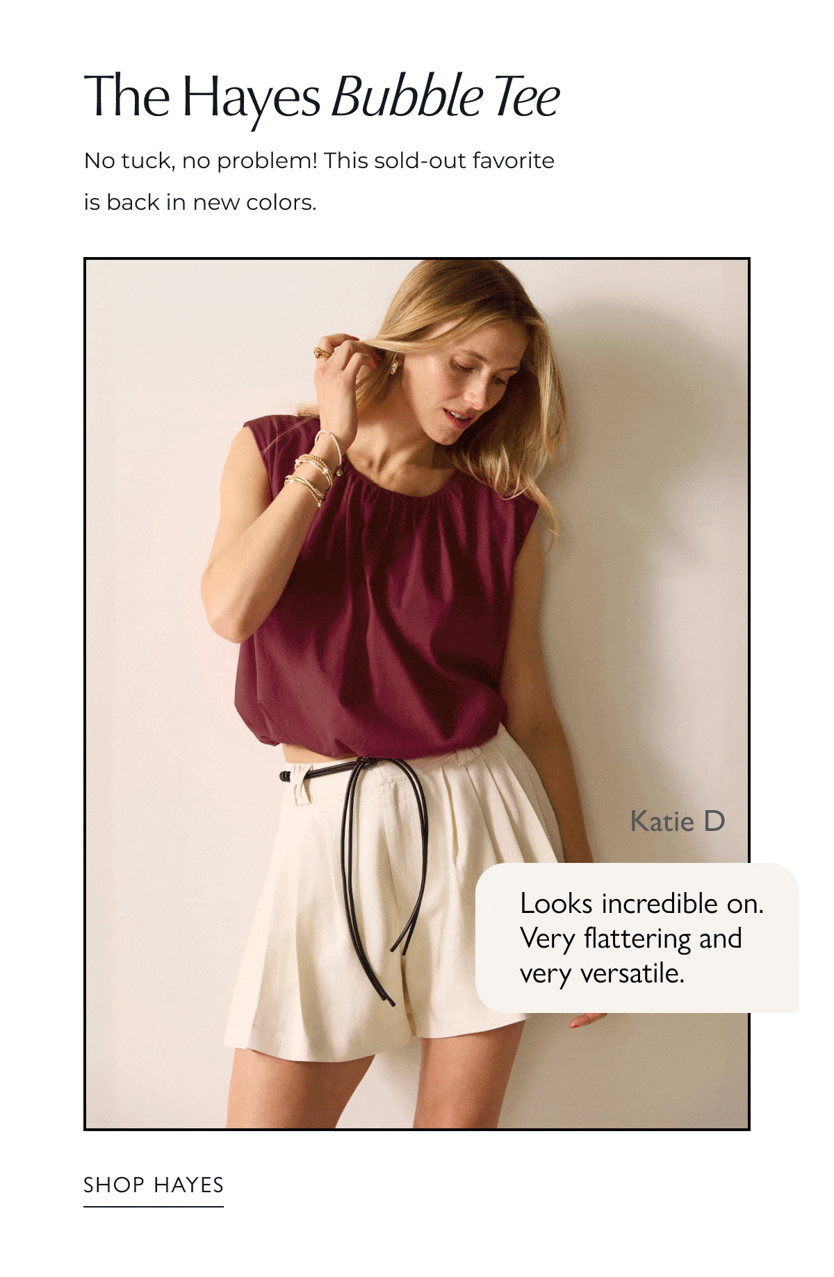 The Hayes Bubble Tank. No tuck, no problem! This sold-out favorite is back in new colors. Rotating images of Bubble Tee. Katie D, Looks incredible on. Very flattering and very versatile. SHOP HAYES