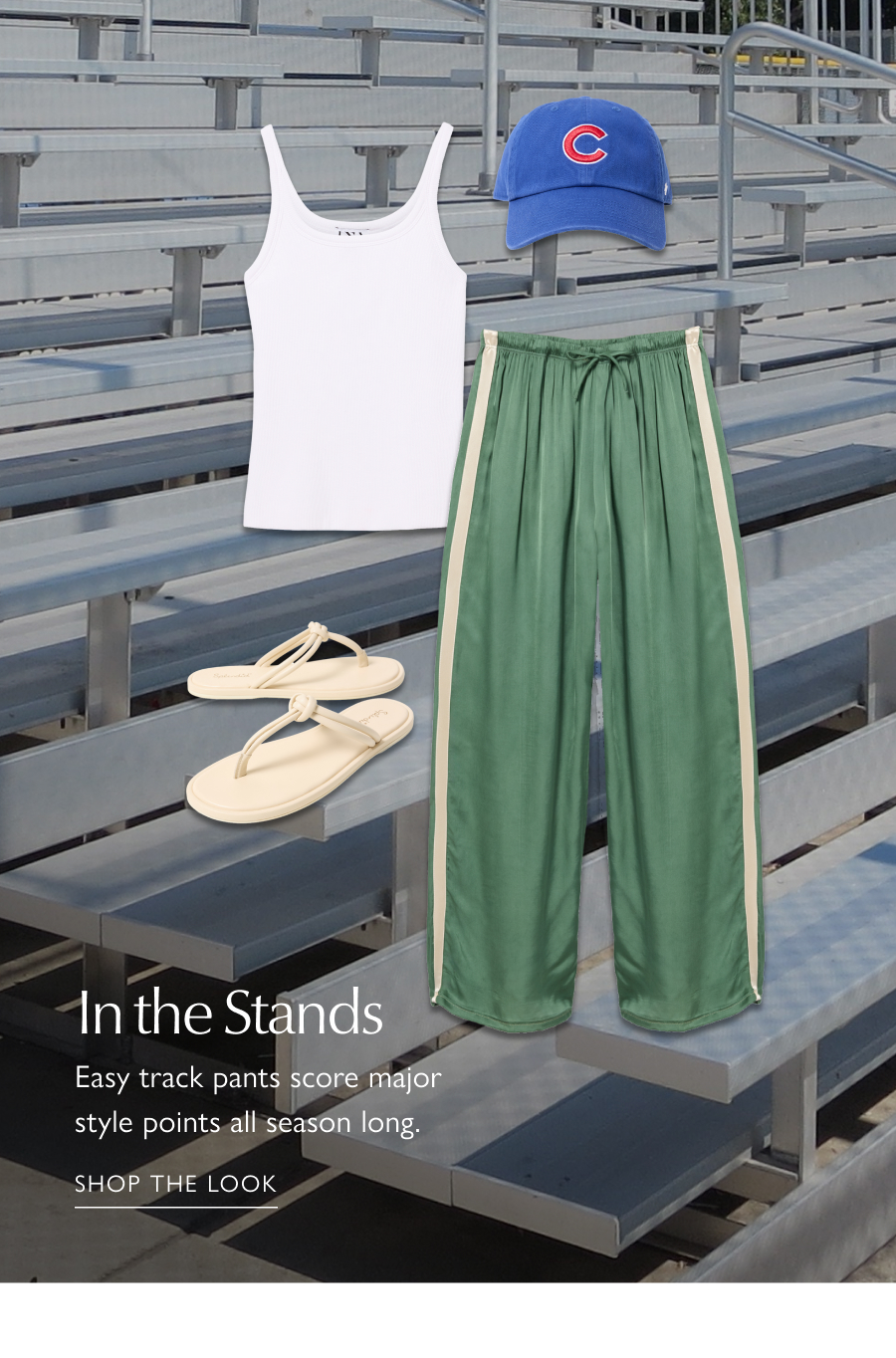 In the Stands. Easy track pants score major style points all season long. Cutout images of satin track pants paired with tank, ball cap, and sandals from EVEREVE. SHOP THE LOOK
