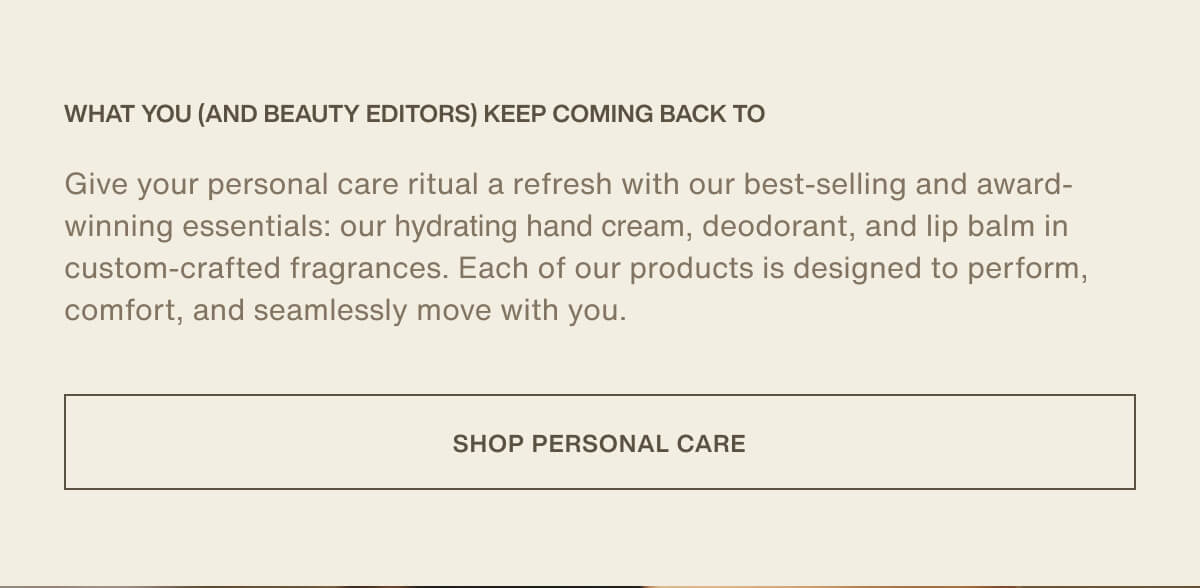What you (and beauty editors) keep coming back to | Give your personal care ritual a refresh with our best-selling and award-winning essentials: our hydrating hand cream, deodorant, and lip balm in custom-crafted fragrances. Each of our products is designed to perform, comfort, and seamlessly move with you. | [ SHOP PERSONAL CARE ]