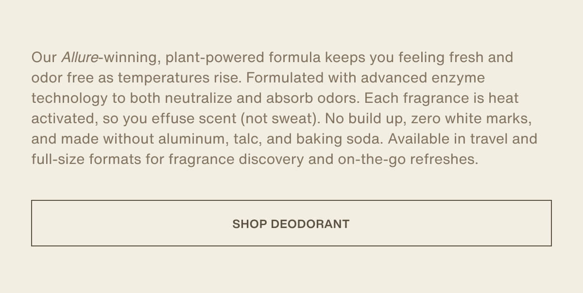 Our&nbsp;Allure-winning, plant-powered formula keeps you feeling fresh and odor free as temperatures rise. Formulated with advanced enzyme technology to both neutralize and absorb odors. Each fragrance is heat activated, so you effuse scent (not sweat). No build up, zero white marks, and made without aluminum, talc, and baking soda. Available in travel and full-size formats for fragrance discovery and on-the-go refreshes. | [ SHOP DEODORANT ]