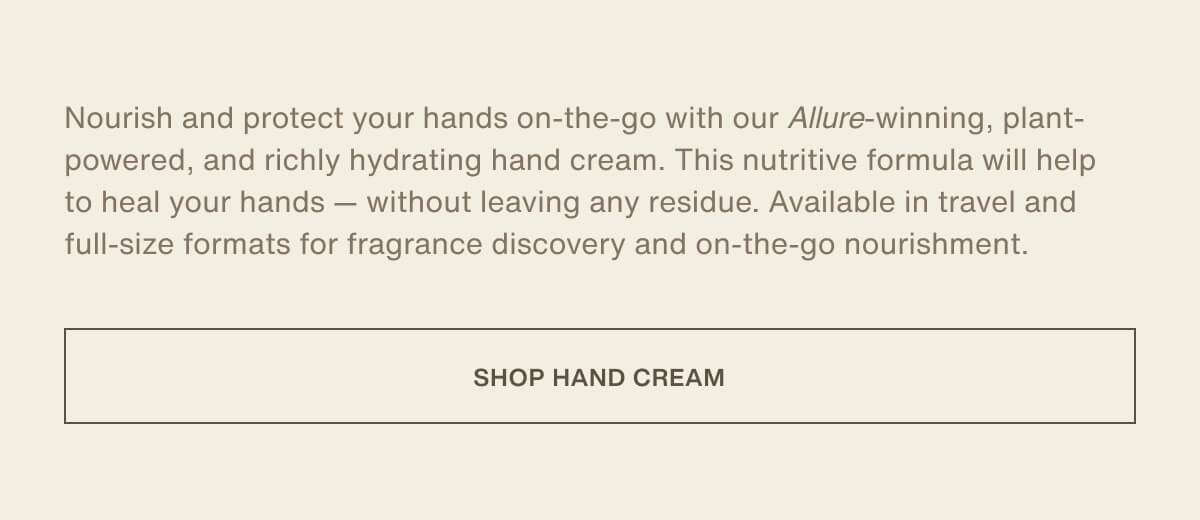 Nourish and protect your hands on-the-go with our&nbsp;Allure-winning, plant-powered, and richly hydrating hand cream. This nutritive formula will help to heal your hands — without leaving any residue. Available in travel and full-size formats for fragrance discovery and on-the-go nourishment. | [ SHOP HAND CREAM ]