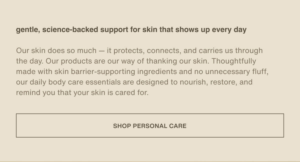 gentle, science-backed support for skin that shows up every day | Our skin does so much — it protects, connects, and carries us through the day. Our products are our way of thanking our skin. Thoughtfully made with skin barrier-supporting ingredients and no unnecessary fluff, our daily body care essentials are designed to nourish, restore, and remind you that your skin is cared for. | [ Shop Personal Care ]