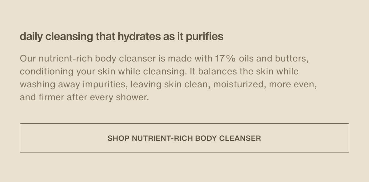 daily cleansing that hydrates as it purifies | Our nutrient-rich body cleanser is made with 17% oils and butters, conditioning your skin while cleansing. It balances the skin while washing away impurities, leaving skin clean, moisturized, more even, and firmer after every shower. | [ Shop Nutrient-Rich Body Cleanser ]