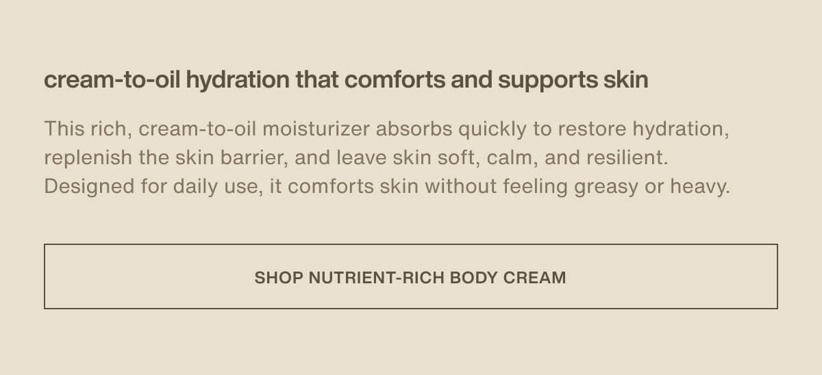 cream-to-oil hydration that comforts and supports skin | This rich, cream-to-oil moisturizer absorbs quickly to restore hydration, replenish the skin barrier, and leave skin soft, calm, and resilient. Designed for daily use, it comforts skin without feeling greasy or heavy. | [ Shop Nutrient-Rich Body Cream ]