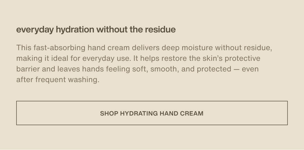 everyday hydration without the residue | This fast-absorbing hand cream delivers deep moisture without residue, making it ideal for everyday use. It helps restore the skin’s protective barrier and leaves hands feeling soft, smooth, and protected — even after frequent washing. | [ Shop Hydrating Hand Cream ]