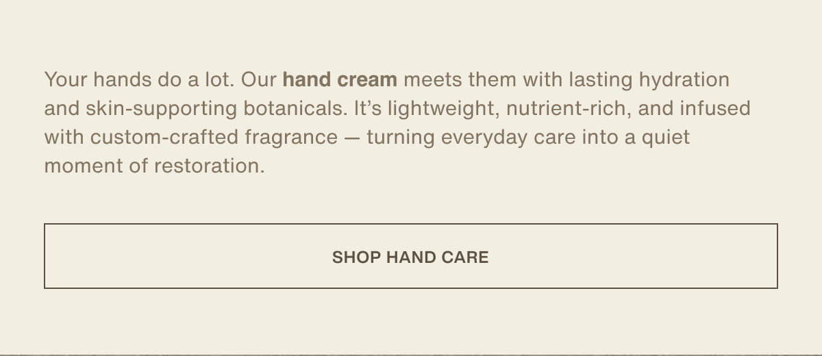 Your hands do a lot. Our hand cream meets them with lasting hydration and skin-supporting botanicals. It’s lightweight, nutrient-rich, and infused with custom-crafted fragrance — turning everyday care into a quiet moment of restoration. | [ Shop Hand Care ]