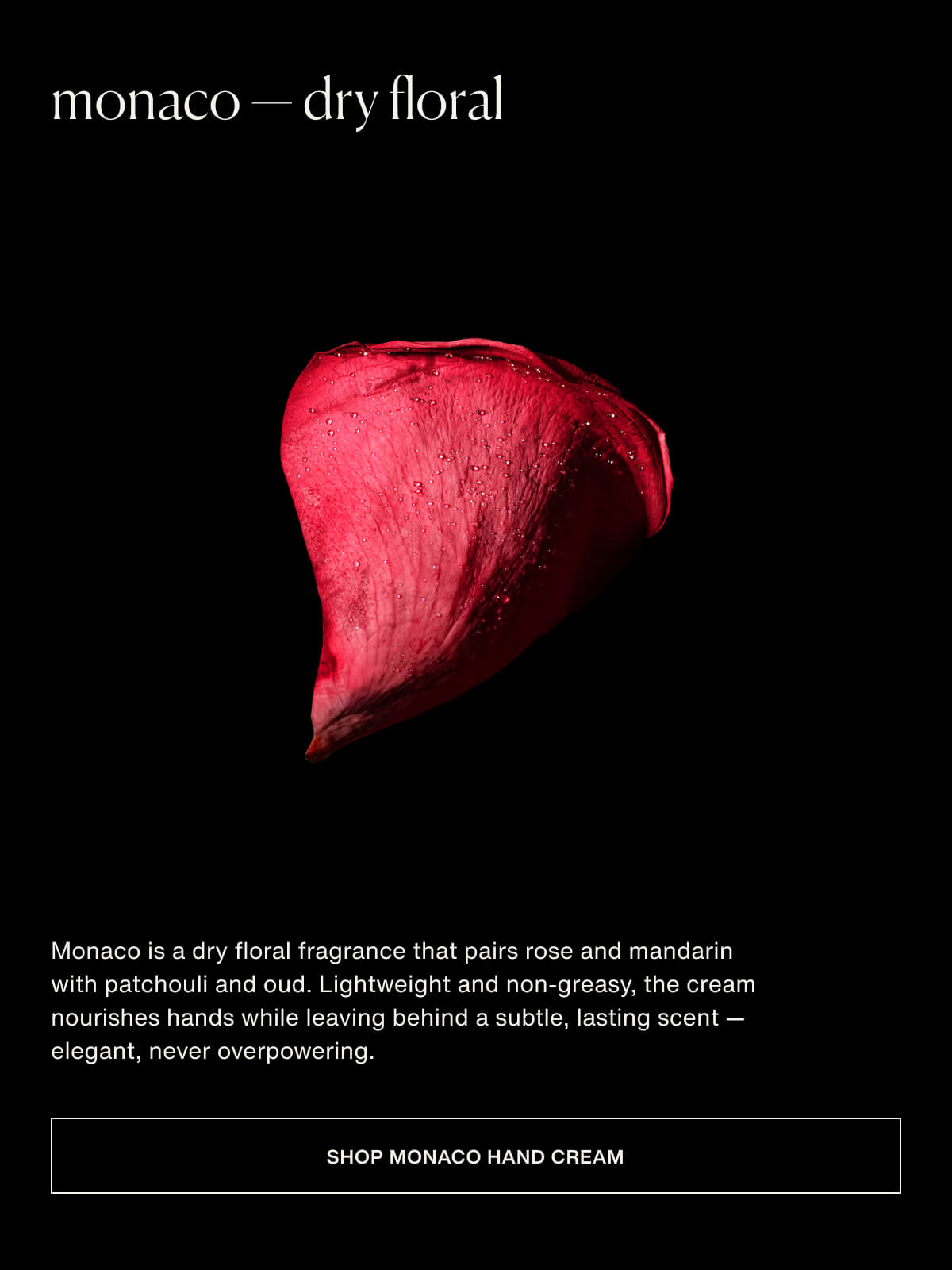 monaco — dry floral | Monaco is a dry floral fragrance that pairs rose and mandarin with patchouli and oud. Lightweight and non-greasy, the cream nourishes hands while leaving behind a subtle, lasting scent — elegant, never overpowering. | [ Shop Monaco Hand Cream ]