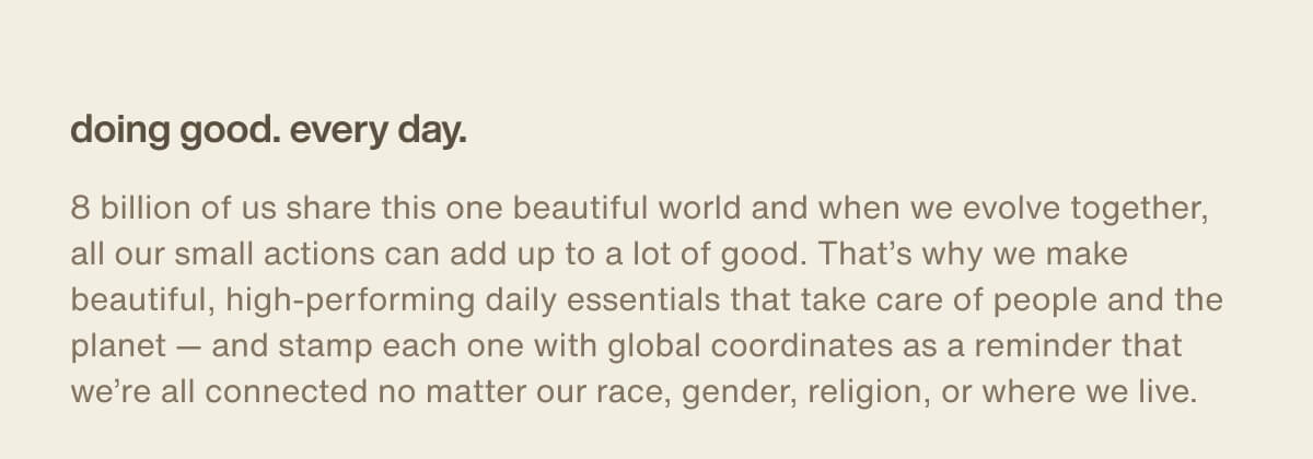 doing good. every day. | 8 billion of us share this one beautiful world and when we evolve together, all our small actions can add up to a lot of good. That’s why we make beautiful, high-performing daily essentials that take care of people and the planet — and stamp each one with global coordinates as a reminder that we’re all connected no matter our race, gender, religion, or where we live.