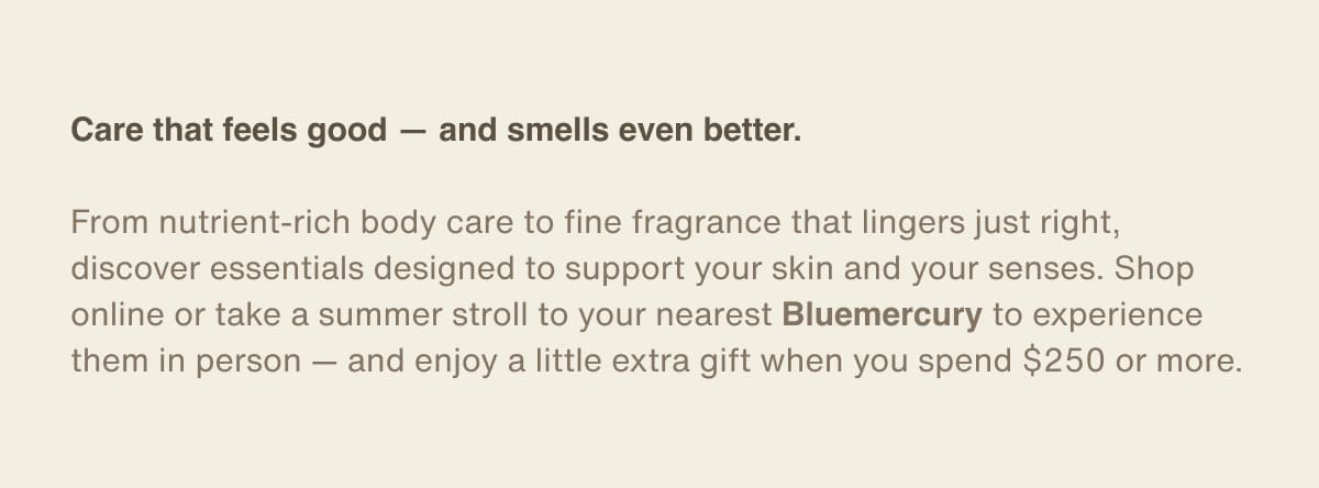Care that feels good — and smells even better. | From nutrient-rich body care to fine fragrance that lingers just right, discover essentials designed to support your skin and your senses. Shop online or take a summer stroll to your nearest Bluemercury to experience them in person — and enjoy a little extra gift when you spend $250 or more.