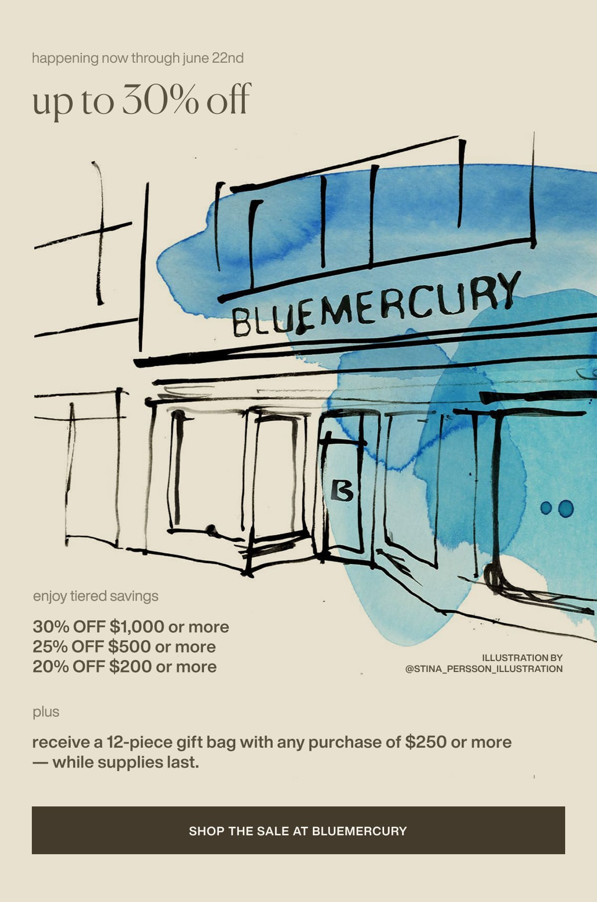 happening now through june 22nd | up to 30% off | enjoy tiered savings | 30% Off $1,000 or more | 25% Off $500 or more | 20% Off $200 or more | plus receive a 12-piece gift bag with any purchase of $250 or more — while supplies last. | [ Shop the Sale at Bluemercury ]