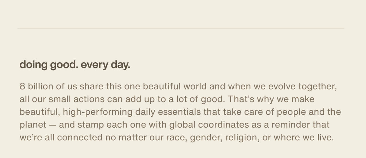 doing good. every day. | 8 billion of us share this one beautiful world and when we evolve together, all our small actions can add up to a lot of good. That’s why we make beautiful, high-performing daily essentials that take care of people and the planet — and stamp each one with global coordinates as a reminder that we’re all connected no matter our race, gender, religion, or where we live.