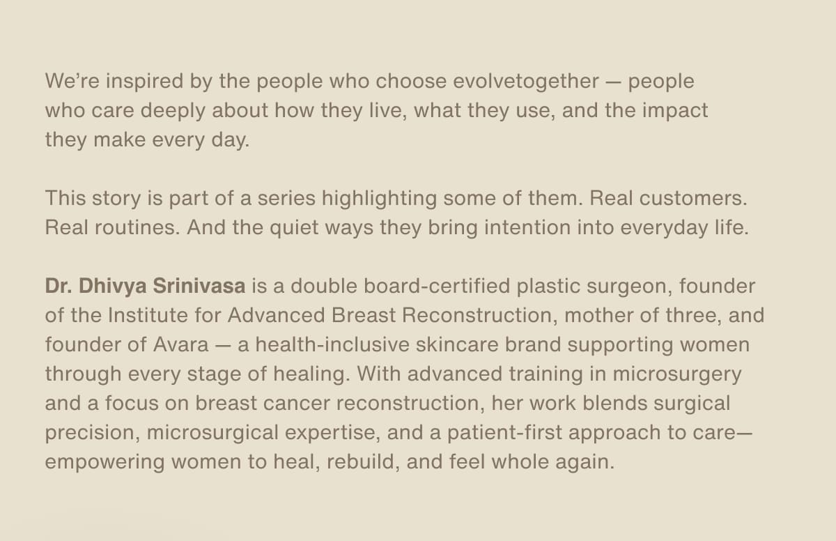 We’re inspired by the people who choose evolvetogether — people who care deeply about how they live, what they use, and the impact they make every day. | This story is part of a series highlighting some of them. Real customers. Real routines. And the quiet ways they bring intention into everyday life. | Dr. Dhivya Srinivasa is a double board-certified plastic surgeon, founder of the Institute for Advanced Breast Reconstruction, mother of three, and founder of Avara — a health-inclusive skincare brand supporting women through every stage of healing. With advanced training in microsurgery and a focus on breast cancer reconstruction, her work blends surgical precision, microsurgical expertise, and a patient-first approach to care—empowering women to heal, rebuild, and feel whole again.