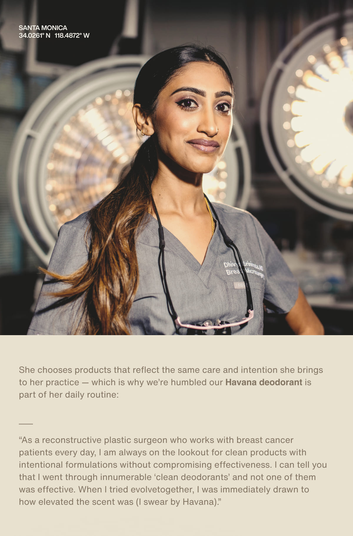 Santa Monica | 34.0261° N 118.4872° W | She chooses products that reflect the same care and intention she brings to her practice — which is why we’re humbled our&nbsp;Havana&nbsp;deodorant is part of her daily routine: “As a reconstructive plastic surgeon who works with breast cancer patients every day, I am always on the lookout for clean products with intentional formulations without compromising effectiveness. I can tell you that I went through innumerable ‘clean deodorants’ and not one of them was effective. When I tried evolvetogether, I was immediately drawn to how elevated the scent was (I swear by Havana).”