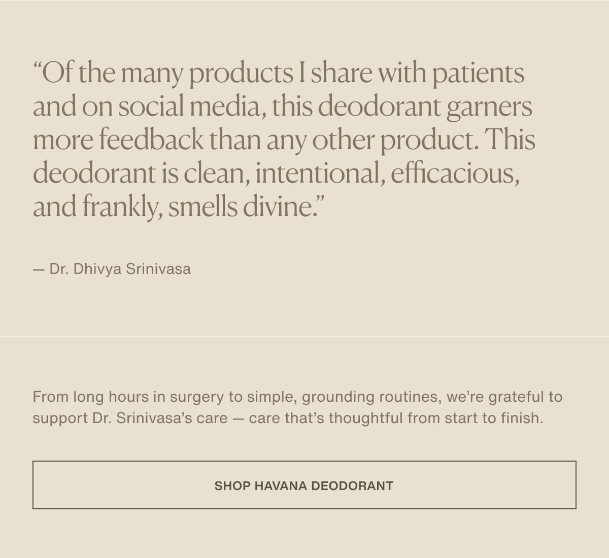 “Of the many products I share with patients and on social media, this deodorant garners more feedback than any other product. This deodorant is clean, intentional, efficacious, and frankly, smells divine.” — Dr. Dhivya Srinivasa | From long hours in surgery to simple, grounding routines, we’re grateful to support Dr. Srinivasa’s care — care that’s thoughtful from start to finish. | [ Shop Havana Deodorant ]