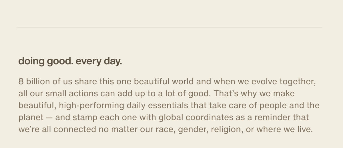 doing good. every day. | 8 billion of us share this one beautiful world and when we evolve together, all our small actions can add up to a lot of good. That’s why we make beautiful, high-performing daily essentials that take care of people and the planet — and stamp each one with global coordinates as a reminder that we’re all connected no matter our race, gender, religion, or where we live.