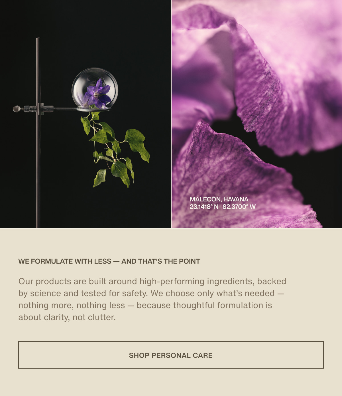 Malecón, Havana | 23.1418° N | 82.3700° W | We Formulate with Less — and That’s the Point | Our products are built around high-performing ingredients, backed by science and tested for safety. We choose only what’s needed — nothing more, nothing less — because thoughtful formulation is about clarity, not clutter. | [ Shop Personal Care ]