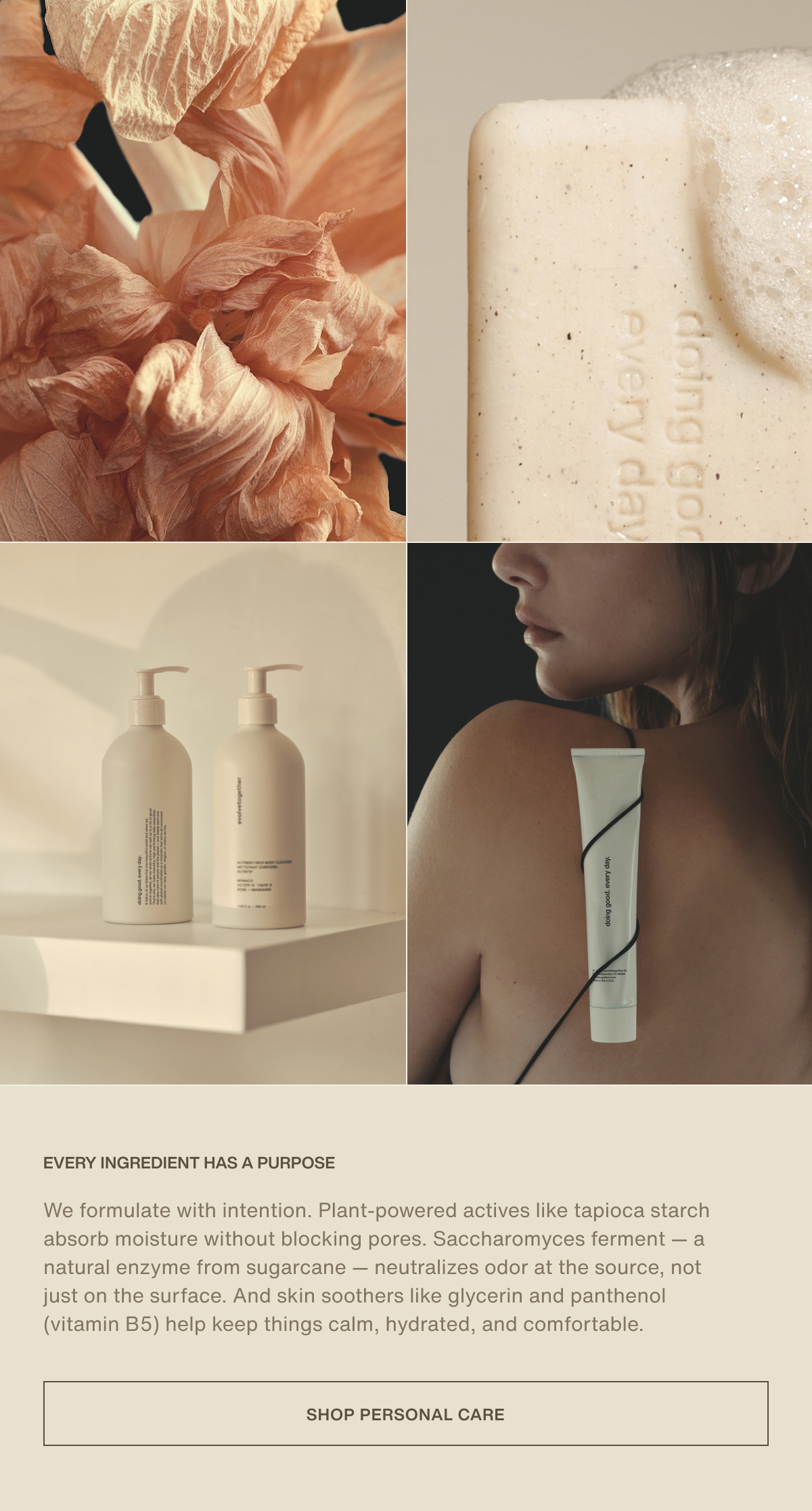 Every ingredient has a purpose | We formulate with intention. Plant-powered actives like tapioca starch absorb moisture without blocking pores. Saccharomyces ferment — a natural enzyme from sugarcane — neutralizes odor at the source, not just on the surface. And skin soothers like glycerin and panthenol (vitamin B5) help keep things calm, hydrated, and comfortable. | [ Shop Personal Care ]