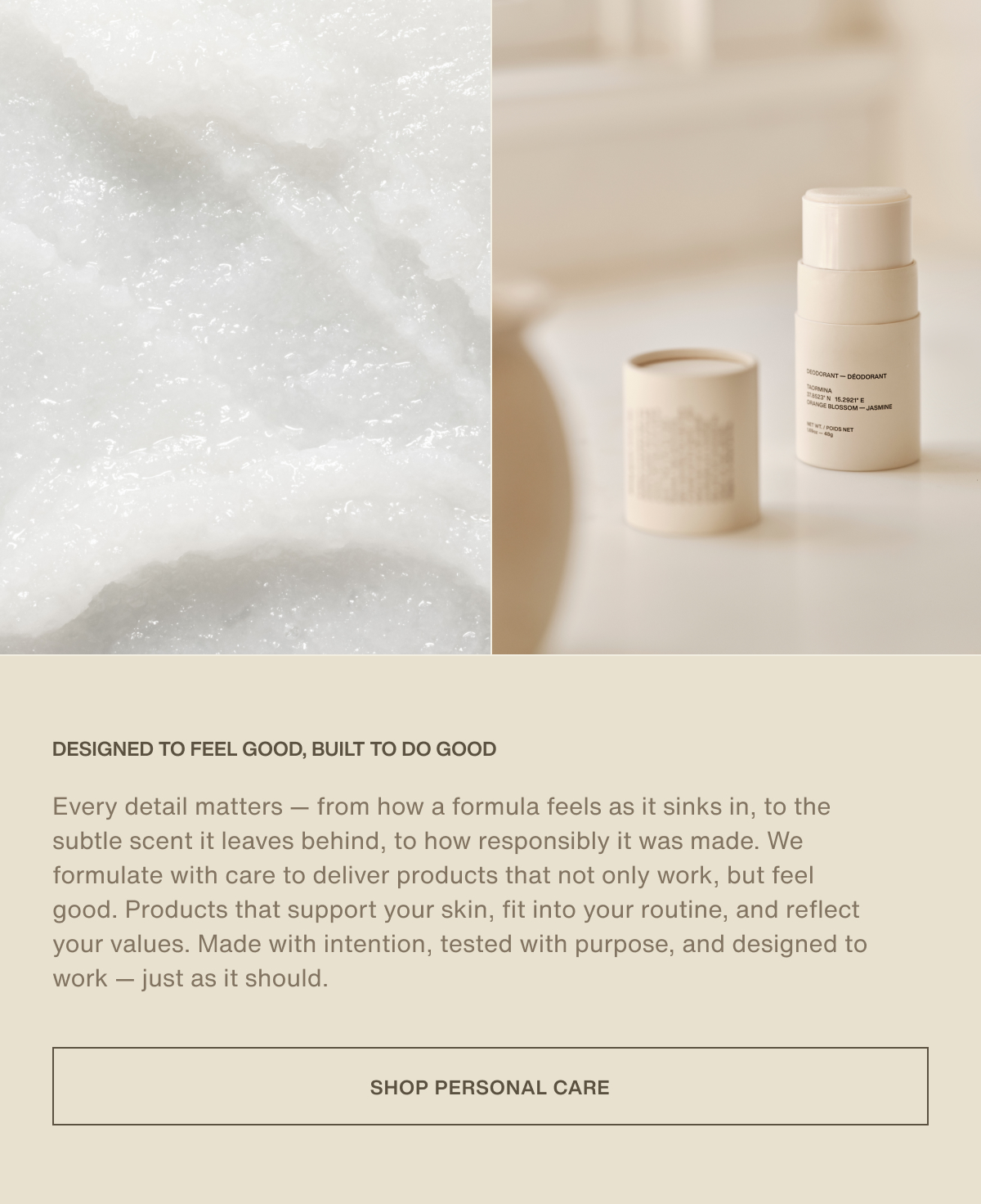 Designed to feel good, built to do good | Every detail matters — from how a formula feels as it sinks in, to the subtle scent it leaves behind, to how responsibly it was made. We formulate with care to deliver products that not only work, but feel good. Products that support your skin, fit into your routine, and reflect your values. Made with intention, tested with purpose, and designed to work — just as it should. | [ Shop Personal Care ]