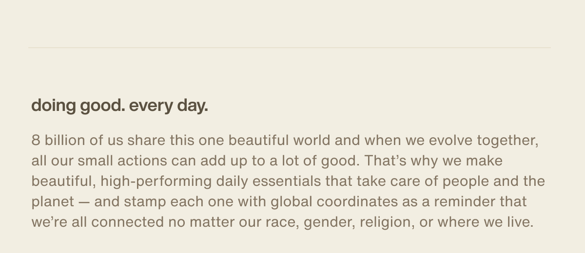 doing good. every day. | 8 billion of us share this one beautiful world and when we evolve together, all our small actions can add up to a lot of good. That’s why we make beautiful, high-performing daily essentials that take care of people and the planet — and stamp each one with global coordinates as a reminder that we’re all connected no matter our race, gender, religion, or where we live.