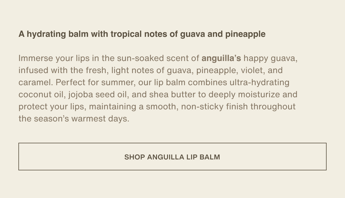 A hydrating balm with tropical notes of guava and pineapple | Immerse your lips in the sun-soaked scent of anguilla’s happy guava, infused with the fresh, light notes of guava, pineapple, violet, and caramel. Perfect for summer, our lip balm combines ultra-hydrating coconut oil, jojoba seed oil, and shea butter to deeply moisturize and protect your lips, maintaining a smooth, non-sticky finish throughout the season’s warmest days. | [ SHOP ANGUILLA LIP BALM ]