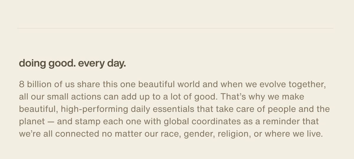 doing good. every day. | 8 billion of us share this one beautiful world and when we evolve together, all our small actions can add up to a lot of good. That’s why we make beautiful, high-performing daily essentials that take care of people and the planet — and stamp each one with global coordinates as a reminder that we’re all connected no matter our race, gender, religion, or where we live.
