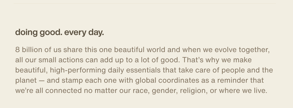 doing good. every day. | 8 billion of us share this one beautiful world and when we evolve together, all our small actions can add up to a lot of good. That’s why we make beautiful, high-performing daily essentials that take care of people and the planet — and stamp each one with global coordinates as a reminder that we’re all connected no matter our race, gender, religion, or where we live.