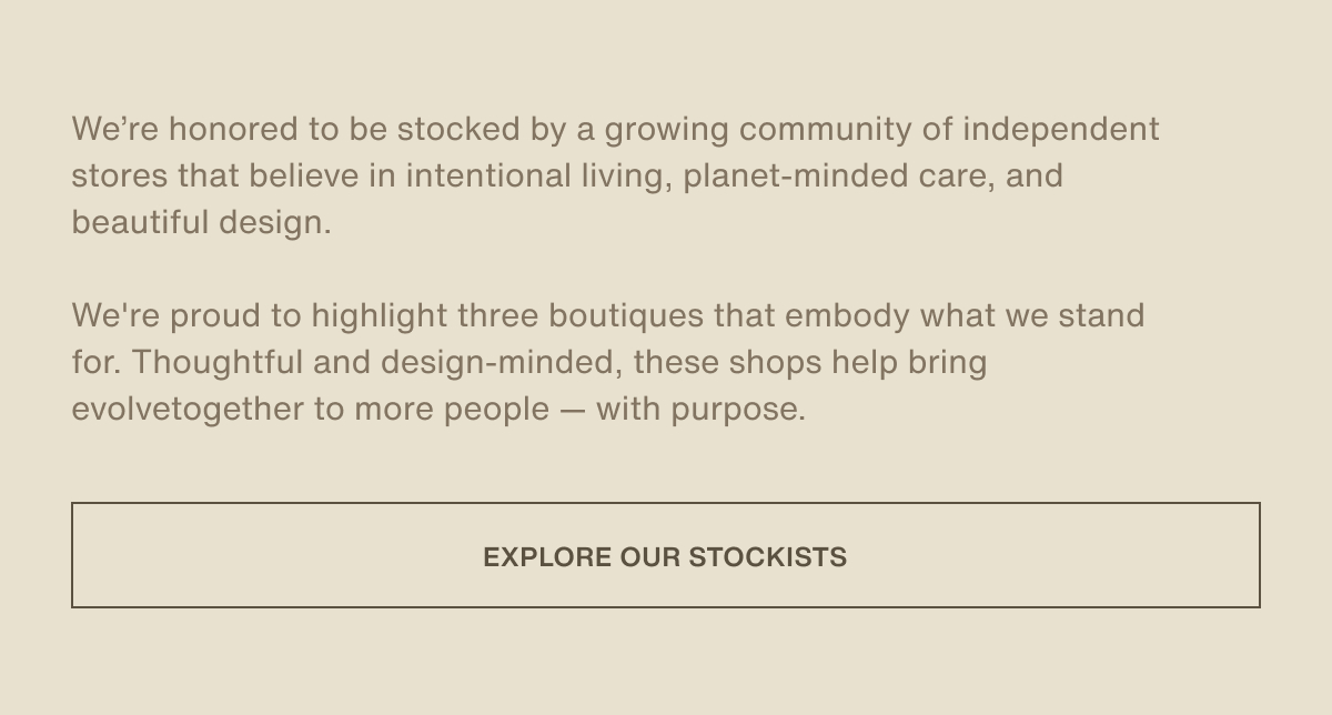 We’re honored to be stocked by a growing community of independent stores that believe in intentional living, planet-minded care, and beautiful design.  We're proud to highlight three boutiques that embody what we stand for. Thoughtful and design-minded, these shops help bring evolvetogether to more people — with purpose. | [ Explore Our Stockists ]