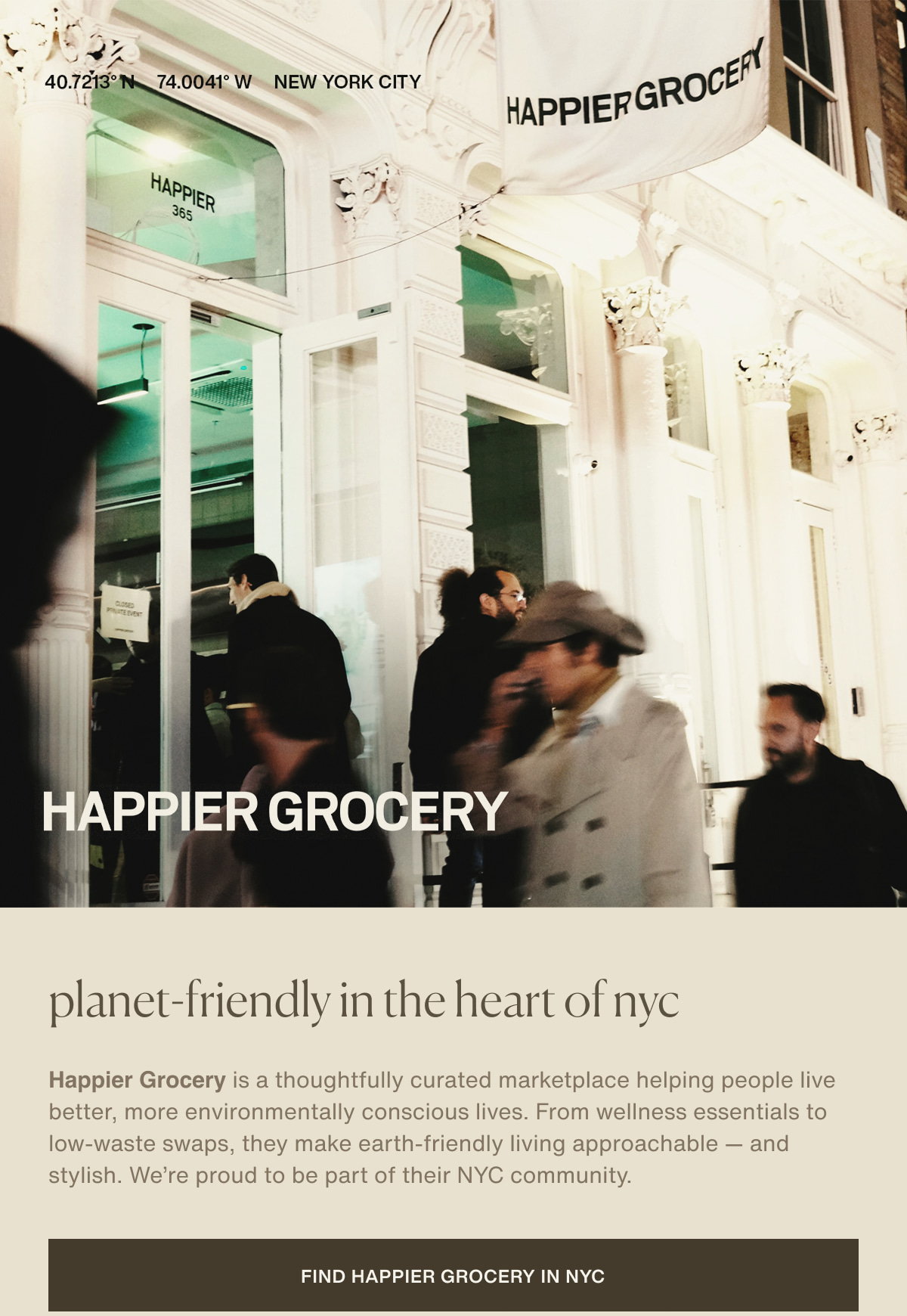 40.7213° N  74.0041° W | NEW YORK CITY | HAPPIER GROCERY | planet-friendly in the heart of nyc | Happier Grocery is a thoughtfully curated marketplace helping people live better, more environmentally conscious lives. From wellness essentials to low-waste swaps, they make earth-friendly living approachable — and stylish. We’re proud to be part of their NYC community. | [ Find Happier Grocery in NYC ]