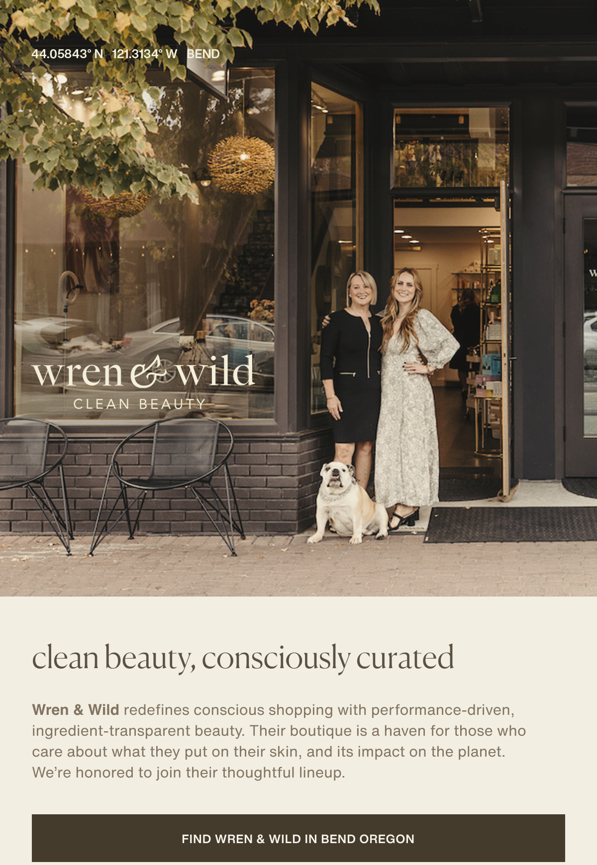44.05843° N  121.3134° W | BEND | Wren & Wild | Clean beauty, consciously curated | Wren & Wild redefines conscious shopping with performance-driven, ingredient-transparent beauty. Their boutique is a haven for those who care about what they put on their skin, and its impact on the planet. We’re honored to join their thoughtful lineup. | [ Find Wren & Wild in Bend Oregon ] 