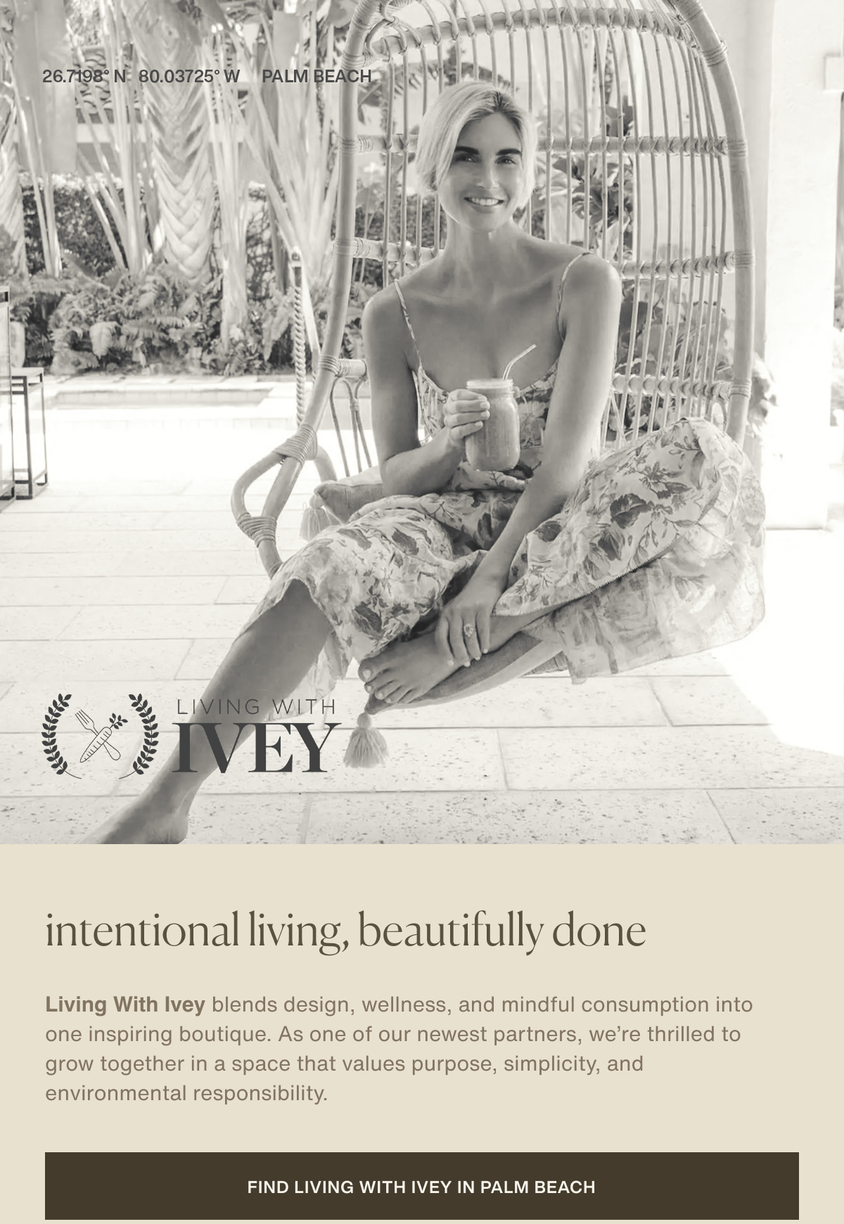 26.7198° N  80.03725° W | PALM BEACH | Living With Ivey | intentional living, beautifully done | Living With Ivey blends design, wellness, and mindful consumption into one inspiring boutique. As one of our newest partners, we’re thrilled to grow together in a space that values purpose, simplicity, and environmental responsibility. | [ Find Living With Ivey in Palm Beach ]