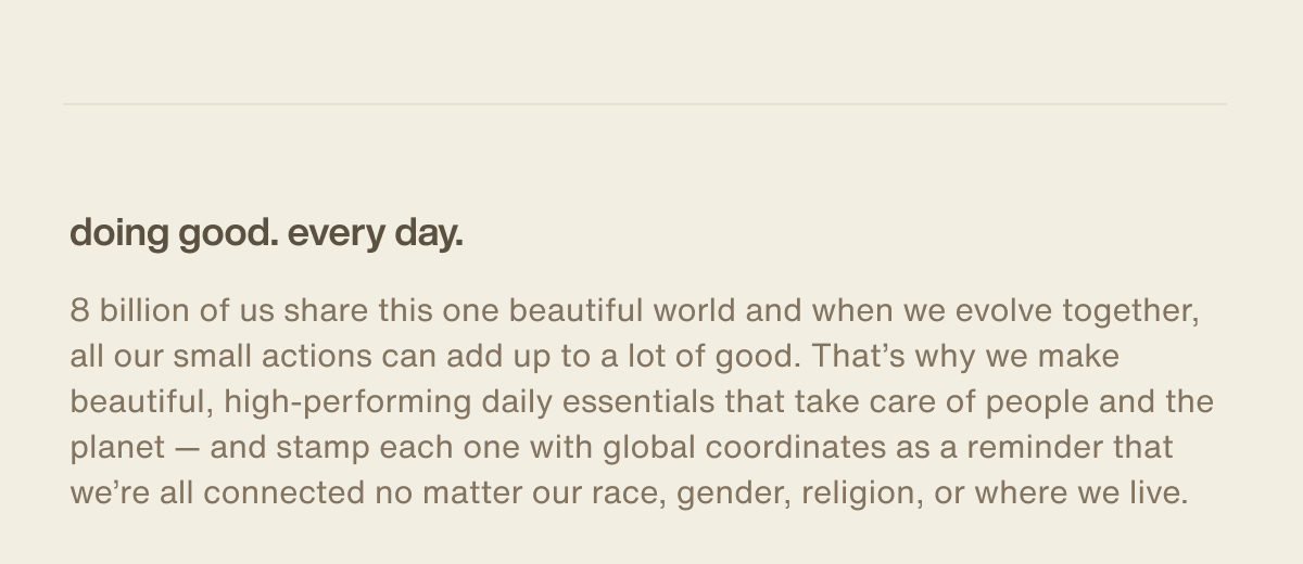 doing good. every day. | 8 billion of us share this one beautiful world and when we evolve together, all our small actions can add up to a lot of good. That’s why we make beautiful, high-performing daily essentials that take care of people and the planet — and stamp each one with global coordinates as a reminder that we’re all connected no matter our race, gender, religion, or where we live.