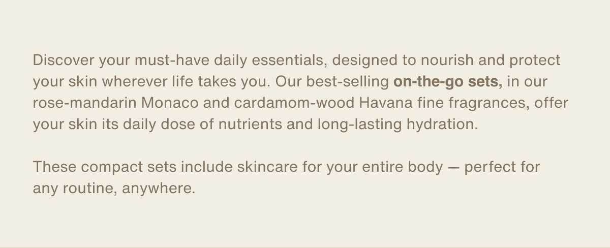 Discover your must-have daily essentials, designed to nourish and protect your skin wherever life takes you. Our best-selling on-the-go sets, in our rose-mandarin Monaco and cardamom-wood Havana fine fragrances, offer your skin its daily dose of nutrients and long-lasting hydration.  These compact sets include skincare for your entire body — perfect for any routine, anywhere.