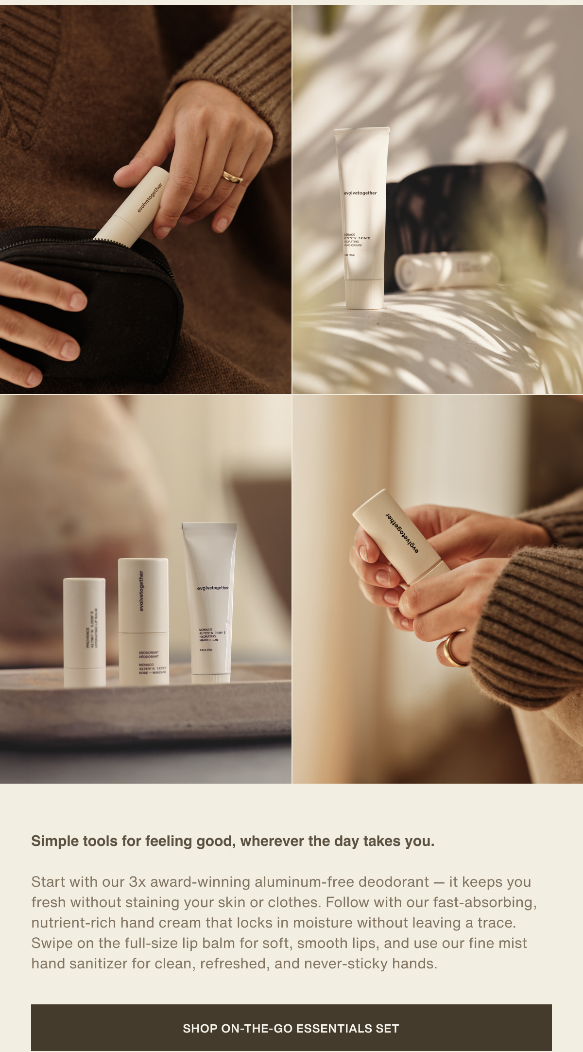 Simple tools for feeling good, wherever the day takes you. | Start with our 3x award-winning aluminum-free deodorant — it keeps you fresh without staining your skin or clothes. Follow with our fast-absorbing, nutrient-rich hand cream that locks in moisture without leaving a trace. Swipe on the full-size lip balm for soft, smooth lips, and use our fine mist hand sanitizer for clean, refreshed, and never-sticky hands. | [ Shop On-The-Go Essential Set ]