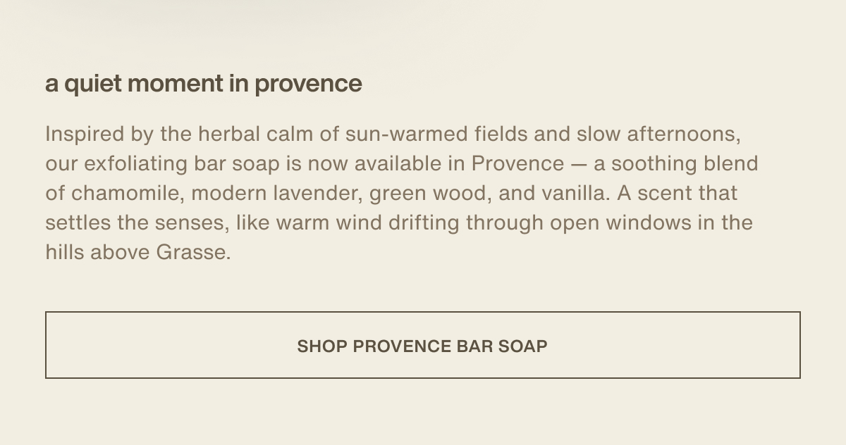 a quiet moment in provence | Inspired by the herbal calm of sun-warmed fields and slow afternoons, our exfoliating bar soap is now available in Provence — a soothing blend of chamomile, modern lavender, green wood, and vanilla. A scent that settles the senses, like warm wind drifting through open windows in the hills above Grasse. | [ shop provence bar soap ] 