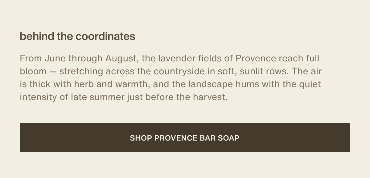 behind the coordinates | From June through August, the lavender fields of Provence reach full bloom — stretching across the countryside in soft, sunlit rows. The air is thick with herb and warmth, and the landscape hums with the quiet intensity of late summer just before the harvest. | [ shop provence bar soap ]