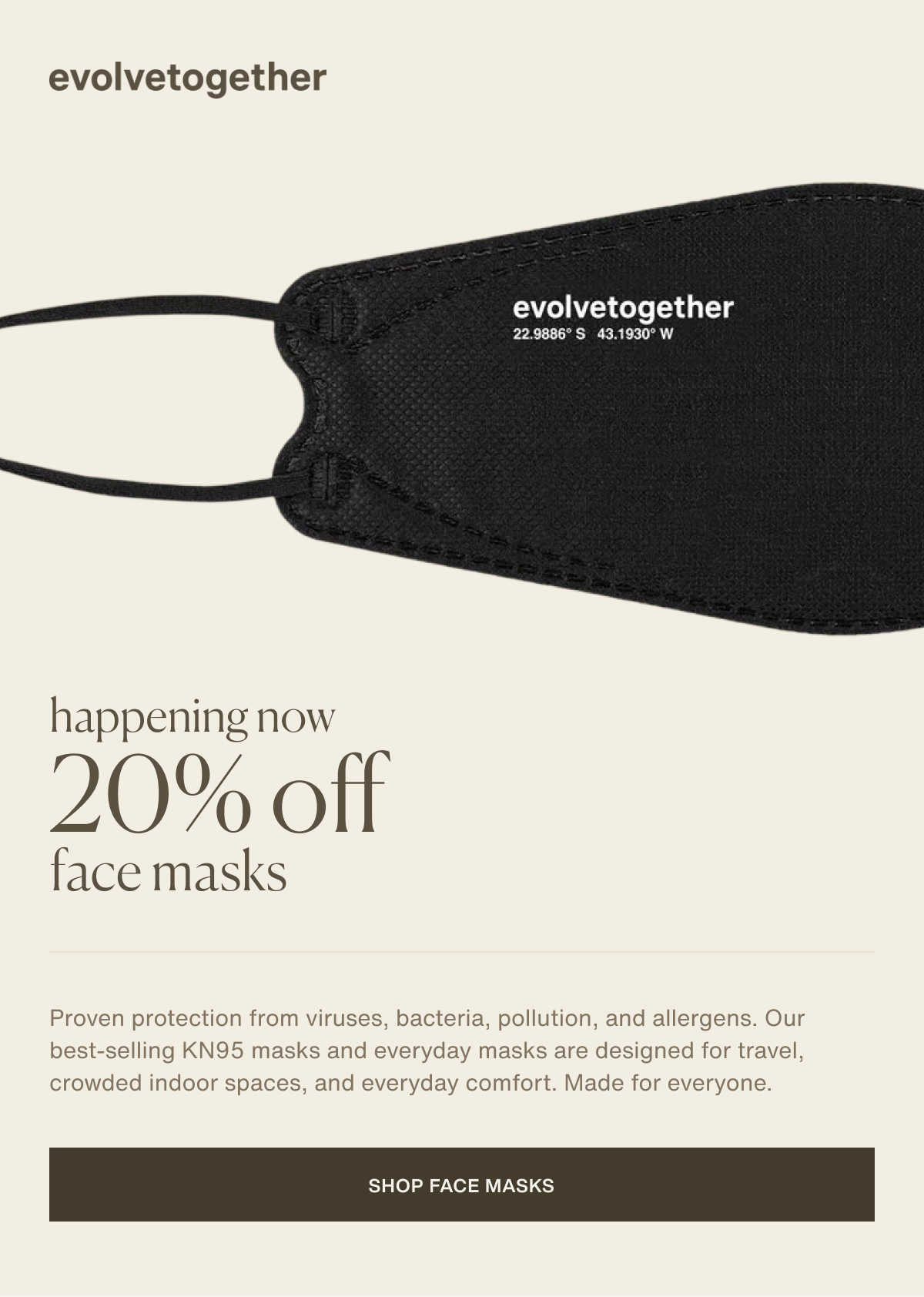 evolvetogether | happening now 20% off face masks | Proven protection from viruses, bacteria, pollution, and allergens. Our best-selling KN95 masks and everyday masks are designed for travel, crowded indoor spaces, and everyday comfort. Made for everyone. | [ shop face masks ]
