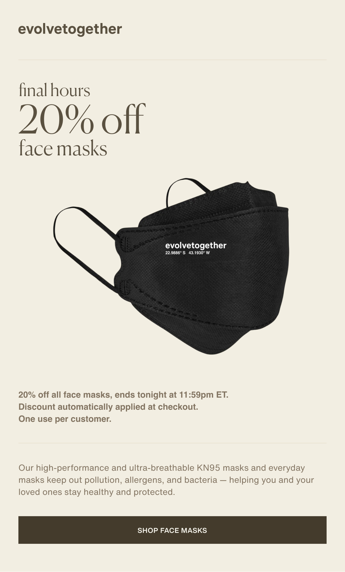 evolvetogether | final hours | 20% off face masks | 20% off all face masks, ends tonight at 11:59pm ET. Discount automatically applied at checkout. One use per customer. | Our high-performance and ultra-breathable KN95 masks and everyday masks keep out pollution, allergens, and bacteria — helping you and your loved ones stay healthy and protected. | [ shop face masks ]