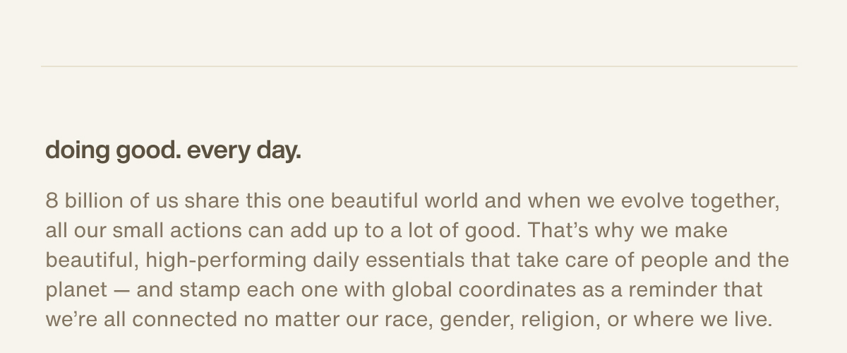 doing good. every day. | 8 billion of us share this one beautiful world and when we evolve together, all our small actions can add up to a lot of good. That’s why we make beautiful, high-performing daily essentials that take care of people and the planet — and stamp each one with global coordinates as a reminder that we’re all connected no matter our race, gender, religion, or where we live.