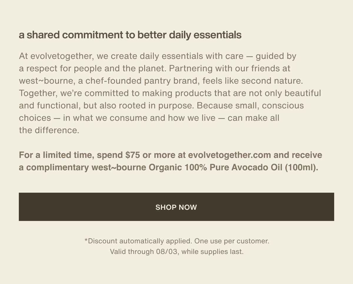 a shared commitment to better daily essentials | At evolvetogether, we create daily essentials with care — guided by a respect for people and the planet. Partnering with our friends at west~bourne, a chef-founded pantry brand, feels like second nature. Together, we’re committed to making products that are not only beautiful and functional, but also rooted in purpose. Because small, conscious choices — in what we consume and how we live — can make all the difference. | For a limited time, spend $75 or more at evolvetogether.com and receive a complimentary west~bourne Organic 100% Pure Avocado Oil (100ml). | [ shop now ] | *Discount automatically applied. One use per customer. Valid through 08/03, while supplies last.