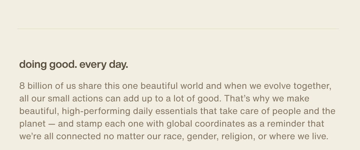 doing good. every day. | 8 billion of us share this one beautiful world and when we evolve together, all our small actions can add up to a lot of good. That’s why we make beautiful, high-performing daily essentials that take care of people and the planet — and stamp each one with global coordinates as a reminder that we’re all connected no matter our race, gender, religion, or where we live.