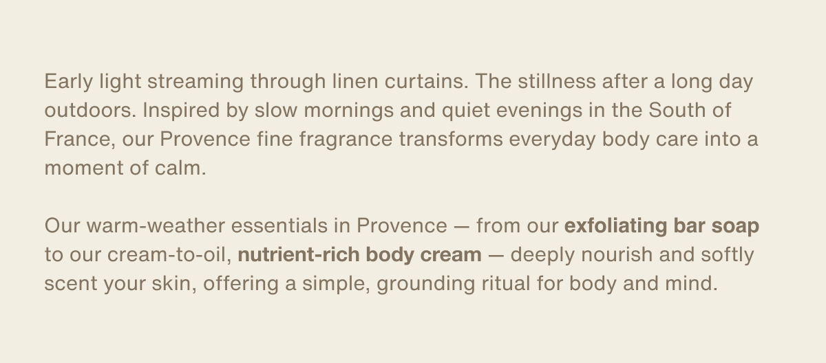 Early light streaming through linen curtains. The stillness after a long day outdoors. Inspired by slow mornings and quiet evenings in the South of France, our Provence fine fragrance transforms everyday body care into a moment of calm.  Our warm-weather essentials in Provence — from our exfoliating bar soap to our cream-to-oil, nutrient-rich body cream — deeply nourish and softly scent your skin, offering a simple, grounding ritual for body and mind.