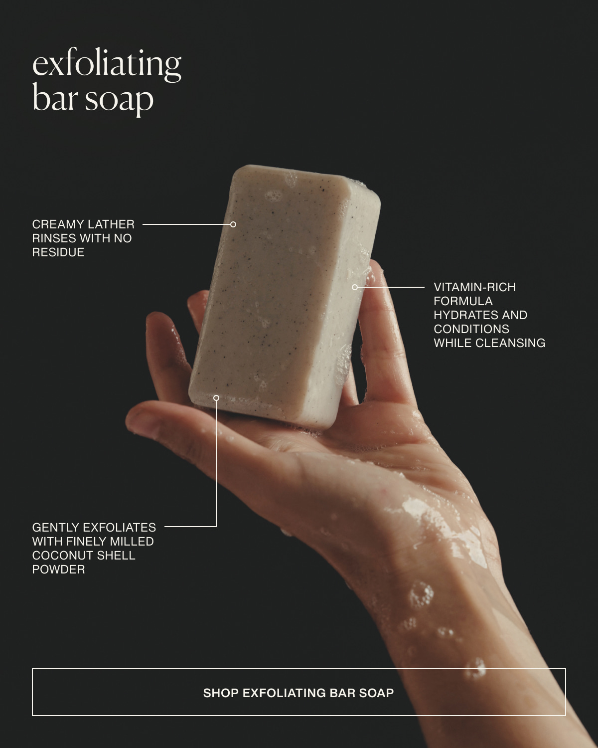 exfoliating bar soap | Creamy lather rinses with no residue | Vitamin-rich formula hydrates and conditions while cleansing | Gently exfoliates with finely milled coconut shell powder | [ Shop Exfoliating Bar Soap ]