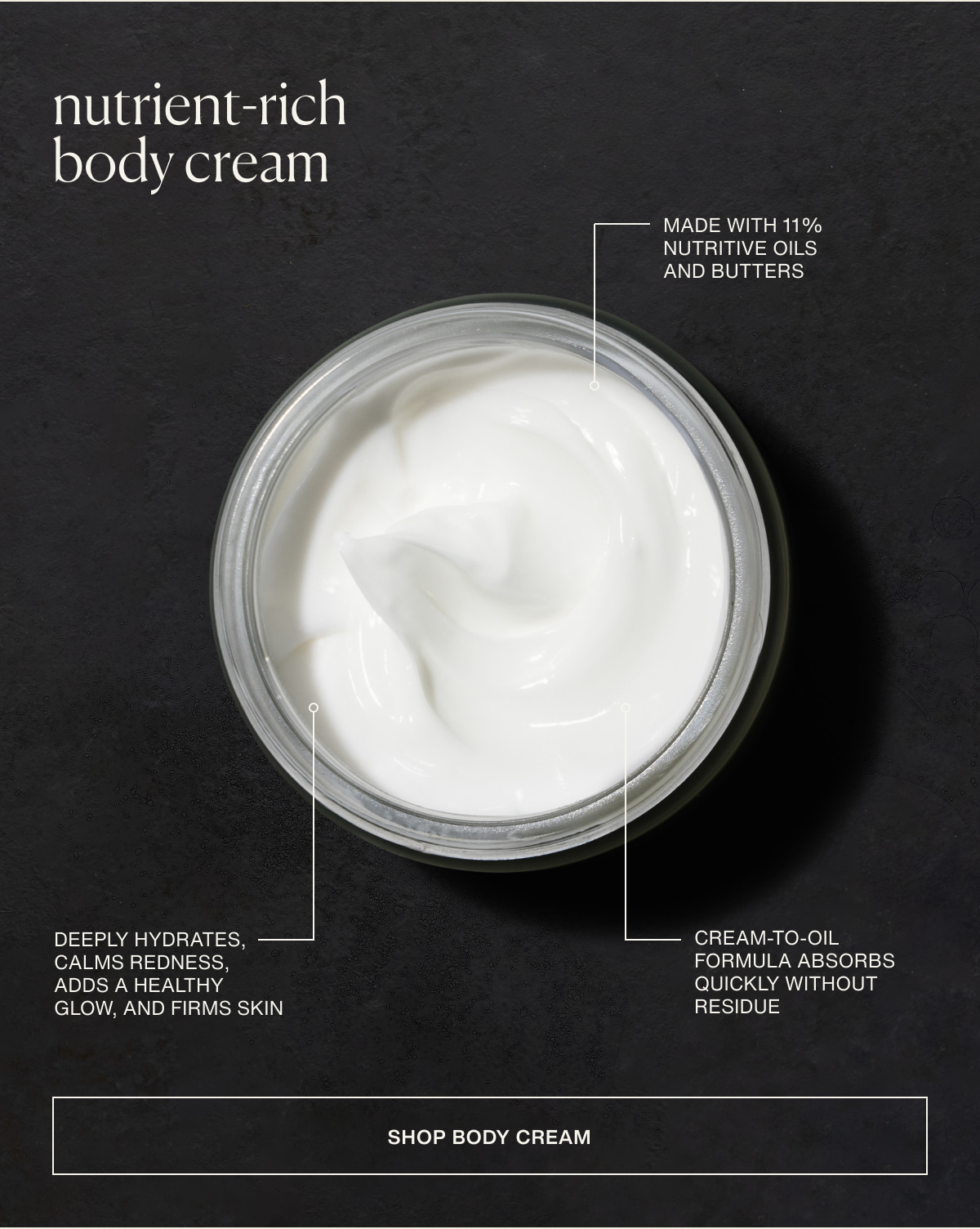 nutrient-rich body cream | Made with 11% nutritive oils and butters | Deeply hydrates, calms redness, adds a healthy glow, and firms skin | Cream-to-oil formula absorbs quickly without residue | [ Shop Body Cream ]