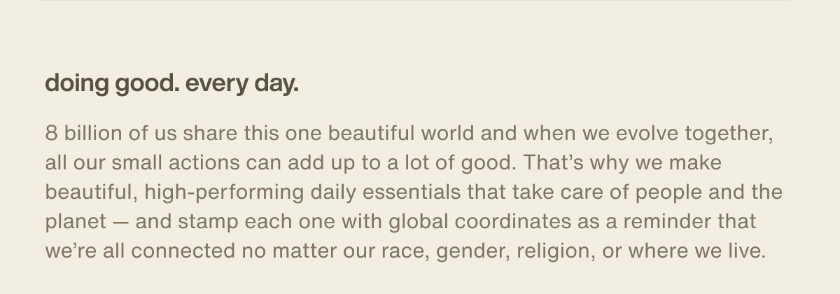 doing good. every day. | 8 billion of us share this one beautiful world and when we evolve together, all our small actions can add up to a lot of good. That’s why we make beautiful, high-performing daily essentials that take care of people and the planet — and stamp each one with global coordinates as a reminder that we’re all connected no matter our race, gender, religion, or where we live.