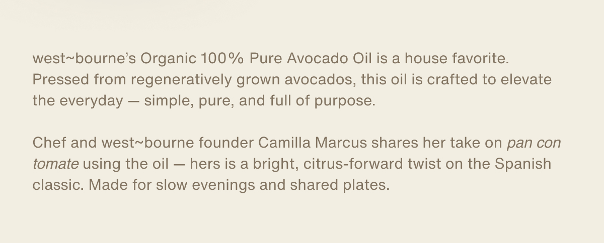 west~bourne’s Organic 100% Pure Avocado Oil is a house favorite. Pressed from regeneratively grown avocados, this oil is crafted to elevate the everyday — simple, pure, and full of purpose.  Chef and west~bourne founder Camilla Marcus shares her take on pan con tomate using the oil — hers is a bright, citrus-forward twist on the Spanish classic. Made for slow evenings and shared plates.