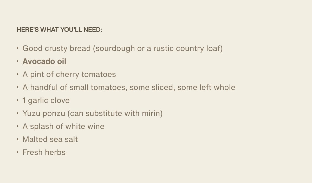 Here’s what you’ll need: Good crusty bread (sourdough or a rustic country loaf) | Avocado oil | A pint of cherry tomatoes | A handful of small tomatoes, some sliced, some left whole | 1 garlic clove Yuzu ponzu (can substitute with mirin) | A splash of white wine | Malted sea salt | Fresh herbs 