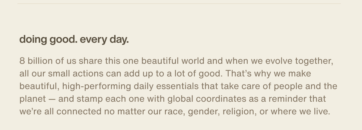 doing good. every day. | 8 billion of us share this one beautiful world and when we evolve together, all our small actions can add up to a lot of good. That’s why we make beautiful, high-performing daily essentials that take care of people and the planet — and stamp each one with global coordinates as a reminder that we’re all connected no matter our race, gender, religion, or where we live.