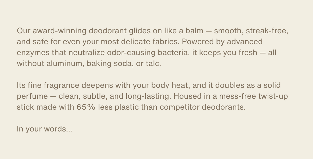 Our award-winning deodorant glides on like a balm — smooth, streak-free, and safe for even your most delicate fabrics. Powered by advanced enzymes that neutralize odor-causing bacteria, it keeps you fresh — all without aluminum, baking soda, or talc. | Its fine fragrance deepens with your body heat, and it doubles as a solid perfume — clean, subtle, and long-lasting. Housed in a mess-free twist-up stick made with 65% less plastic than competitor deodorants. | In your words…