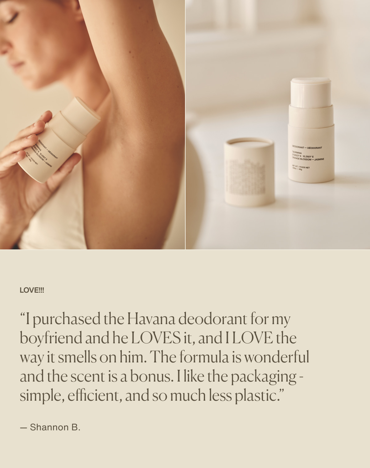 LOVE!!! | “I purchased the Havana deodorant for my boyfriend and he LOVES it, and I LOVE the way it smells on him. The formula is wonderful and the scent is a bonus. I like the packaging - simple, efficient, and so much less plastic.” — Shannon B.